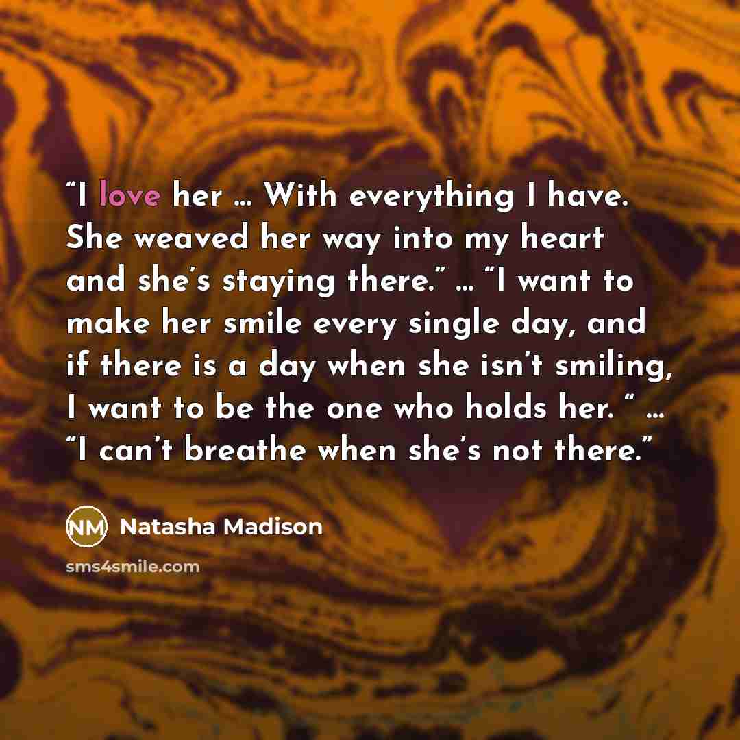 “I love her … With everything I have. She weaved her way into my heart and she’s staying there.” … “I want to make her smile every single day, and if there is a day when she isn’t smiling, I want to be the one who holds her. “ … “I can’t breathe when she’s not there.” quote by Natasha Madison