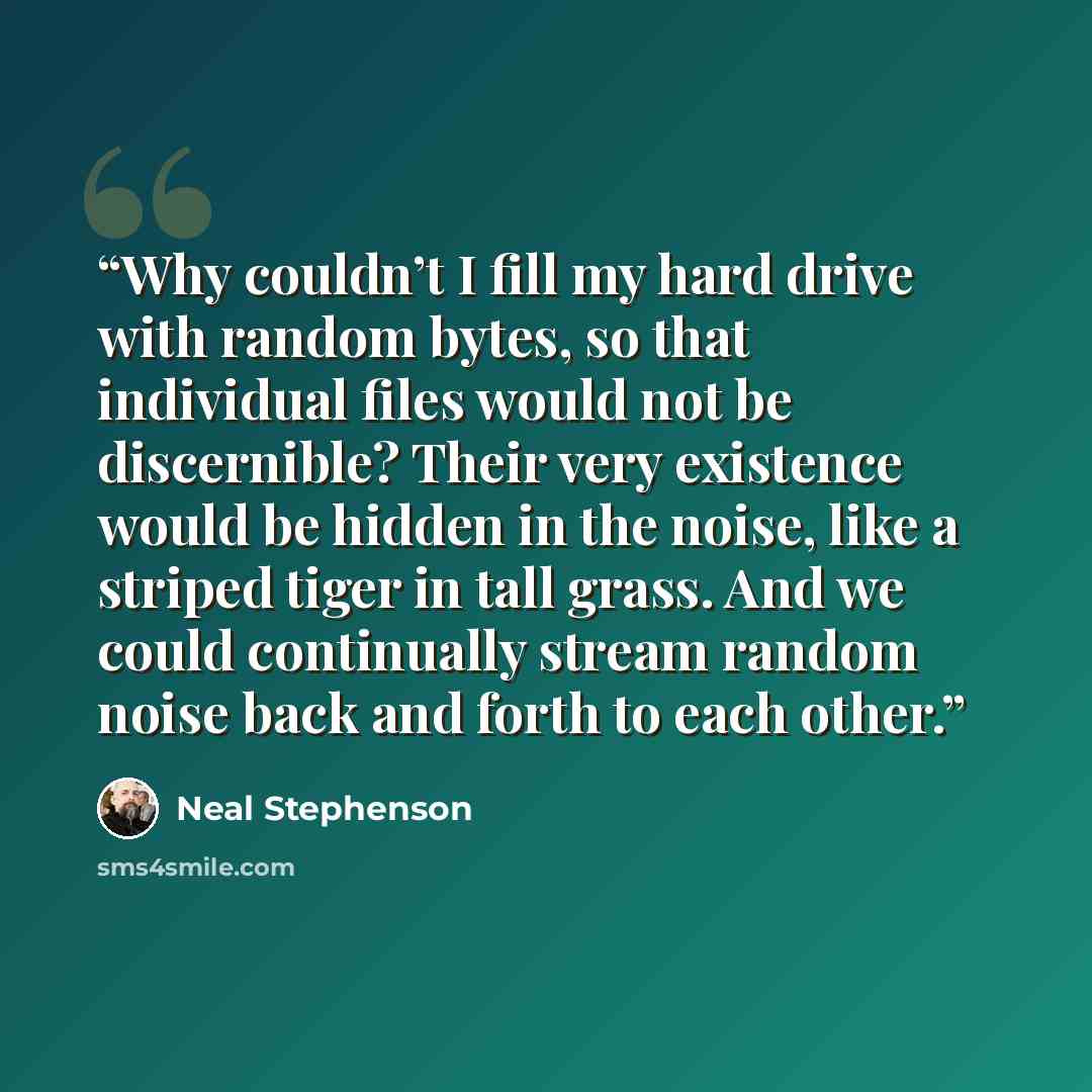 “Why couldn’t I fill my hard drive with random bytes, so that individual files would not be discernible? Their very existence would be hidden in the noise, like a striped tiger in tall grass. And we could continually stream random noise back and forth to each other.” quote by Neal Stephenson
