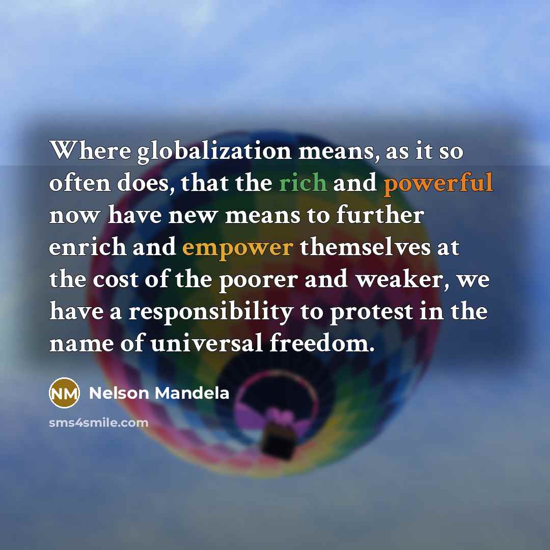 “Where globalization means, as it so often does, that the rich and powerful now have new means to further enrich and empower themselves at the cost of the poorer and weaker, we have a responsibility to protest in the name of universal freedom.” quote by Nelson Mandela