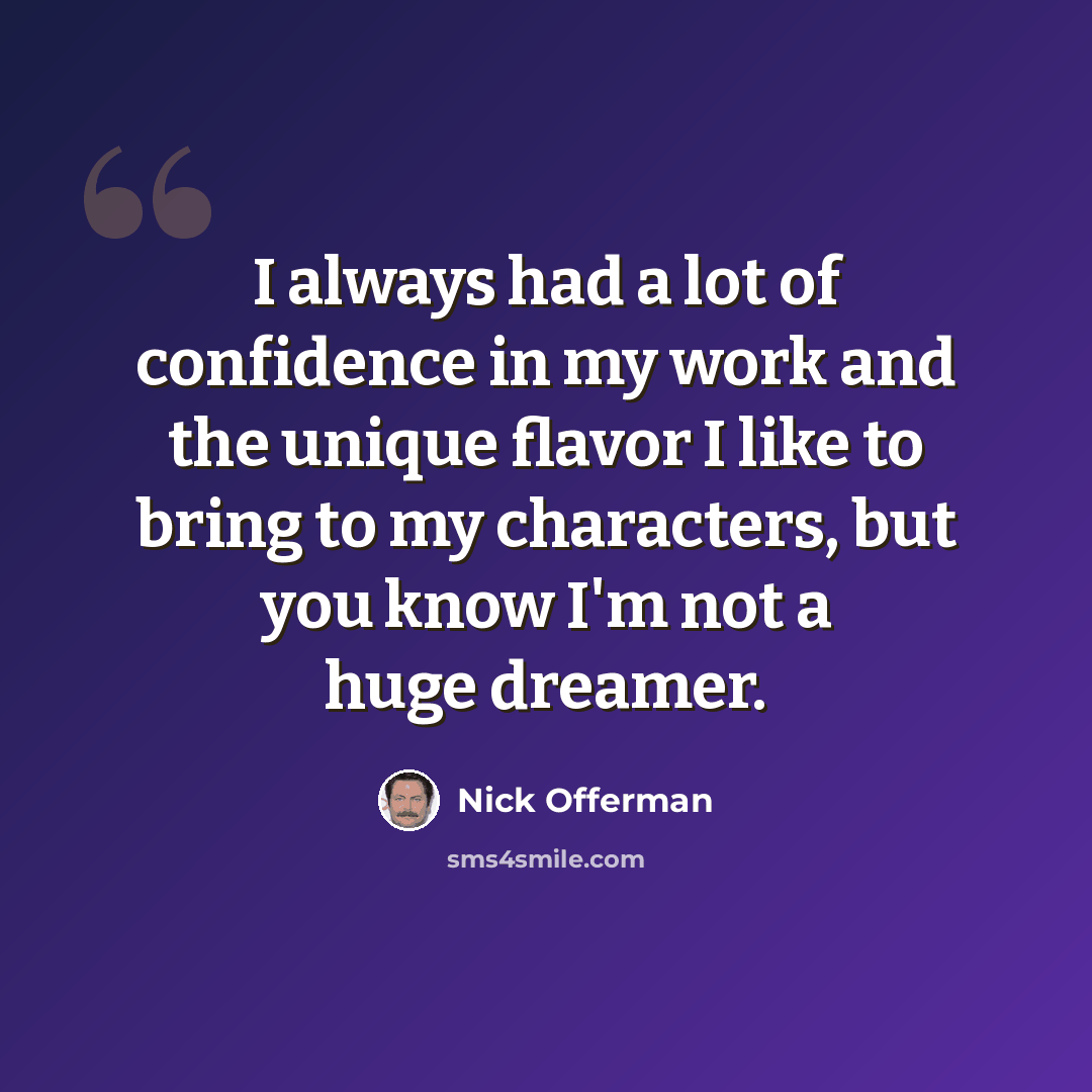 “I always had a lot of confidence in my work and the unique flavor I like to bring to my characters, but you know I'm not a huge dreamer.” quote by Nick Offerman