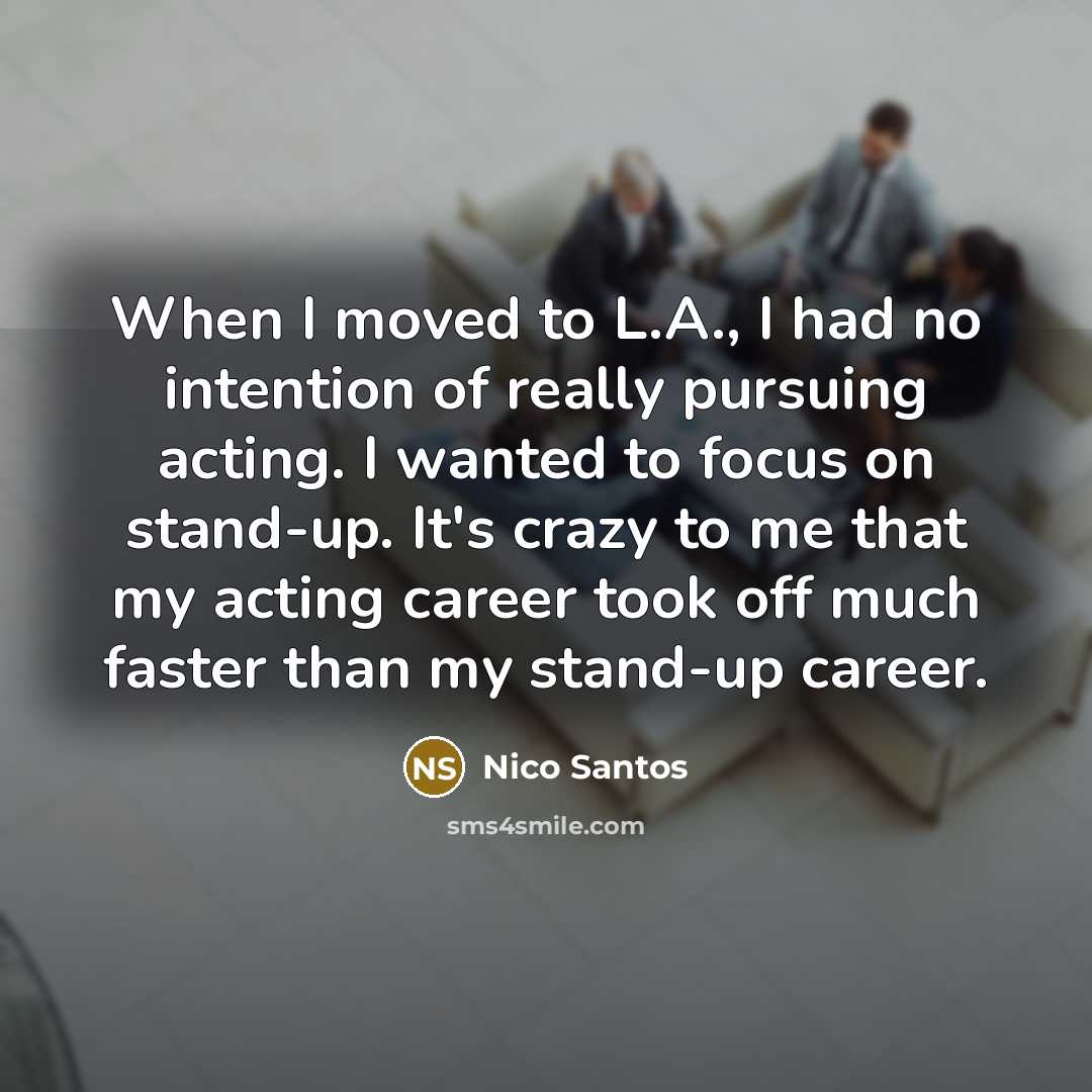 “When I moved to L.A., I had no intention of really pursuing acting. I wanted to focus on stand-up. It's crazy to me that my acting career took off much faster than my stand-up career.” quote by Nico Santos