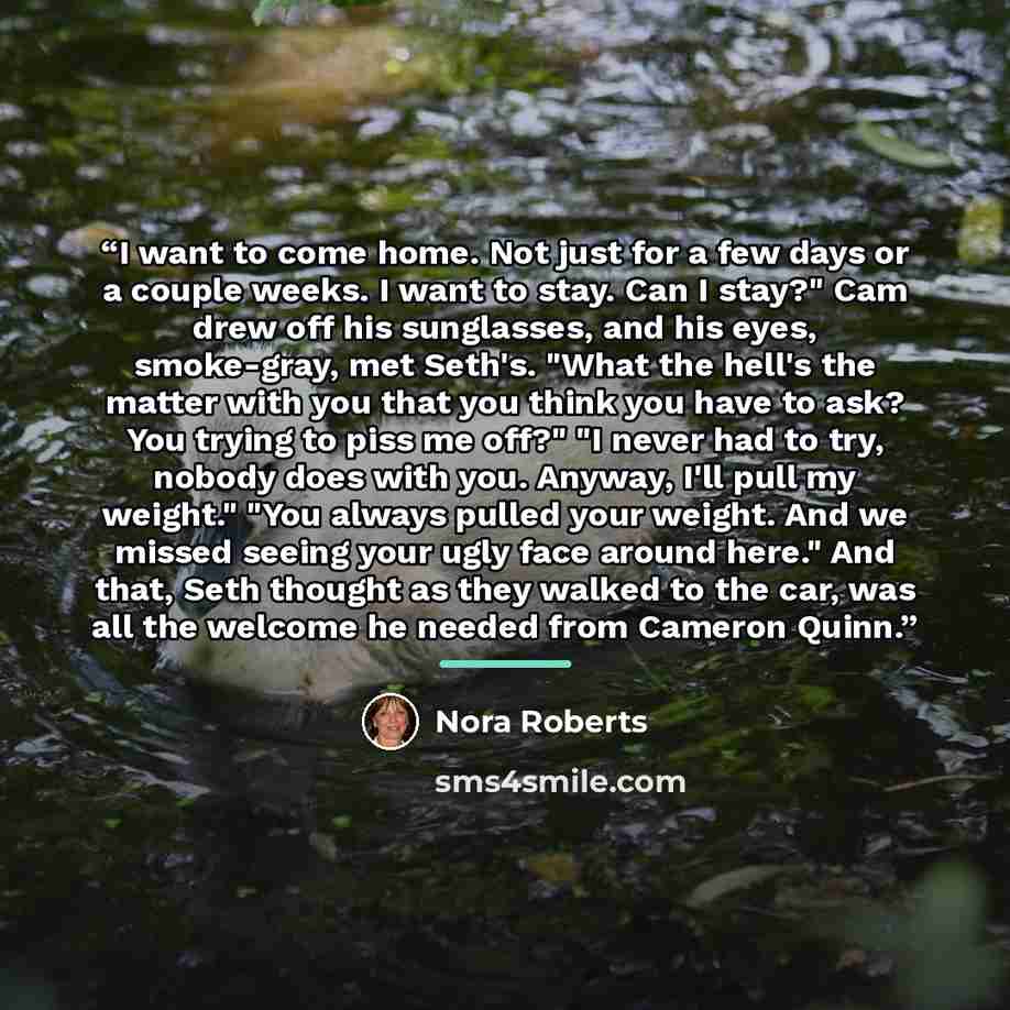 “I want to come home. Not just for a few days or a couple weeks. I want to stay. Can I stay?" Cam drew off his sunglasses, and his eyes, smoke-gray, met Seth's. "What the hell's the matter with you that you think you have to ask? You trying to piss me off?" "I never had to try, nobody does with…” quote by Nora Roberts