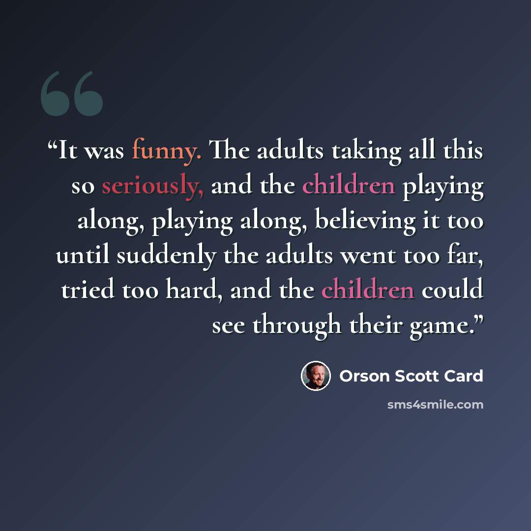 “It was funny. The adults taking all this so seriously, and the children playing along, playing along, believing it too until suddenly the adults went too far, tried too hard, and the children could see through their game.” quote by Orson Scott Card