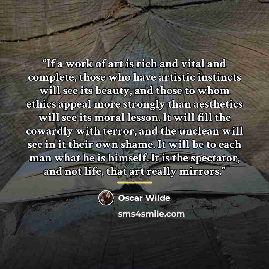 “If a work of art is rich and vital and complete, those who have artistic instincts will see its beauty, and those to whom ethics appeal more strongly than aesthetics will see its moral lesson. It will fill the cowardly with terror, and the unclean will see in it their own shame. It will be to each…” quote by Oscar Wilde