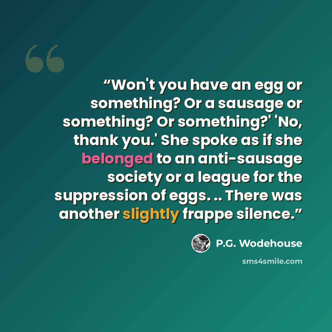 “Won't you have an egg or something? Or a sausage or something? Or something?' 'No, thank you.' She spoke as if she belonged to an anti-sausage society or a league for the suppression of eggs. .. There was another slightly frappe silence.” quote by P.G. Wodehouse