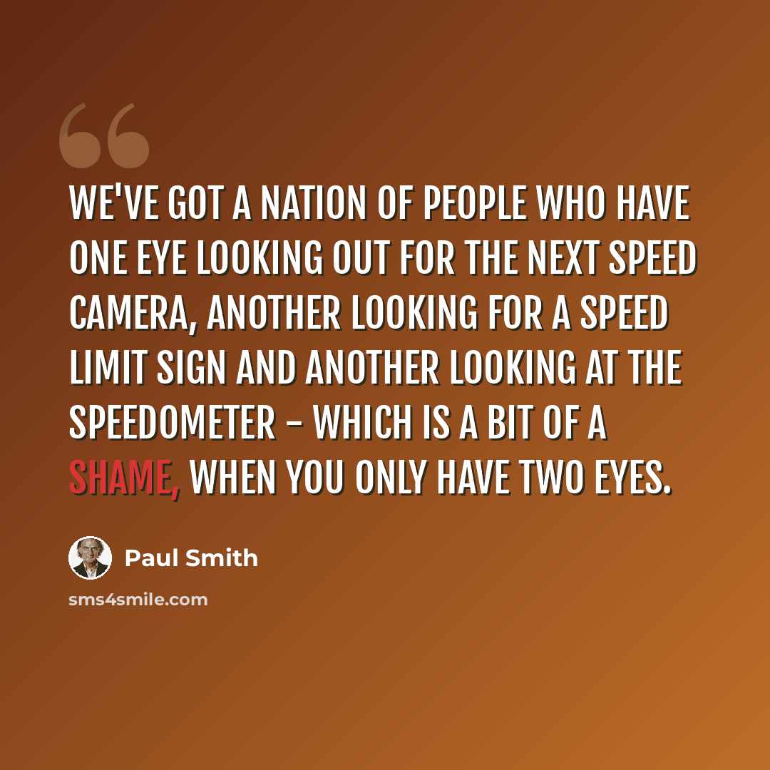 “We've got a nation of people who have one eye looking out for the next speed camera, another looking for a speed limit sign and another looking at the speedometer - which is a bit of a shame, when you only have two eyes.” quote by Paul Smith