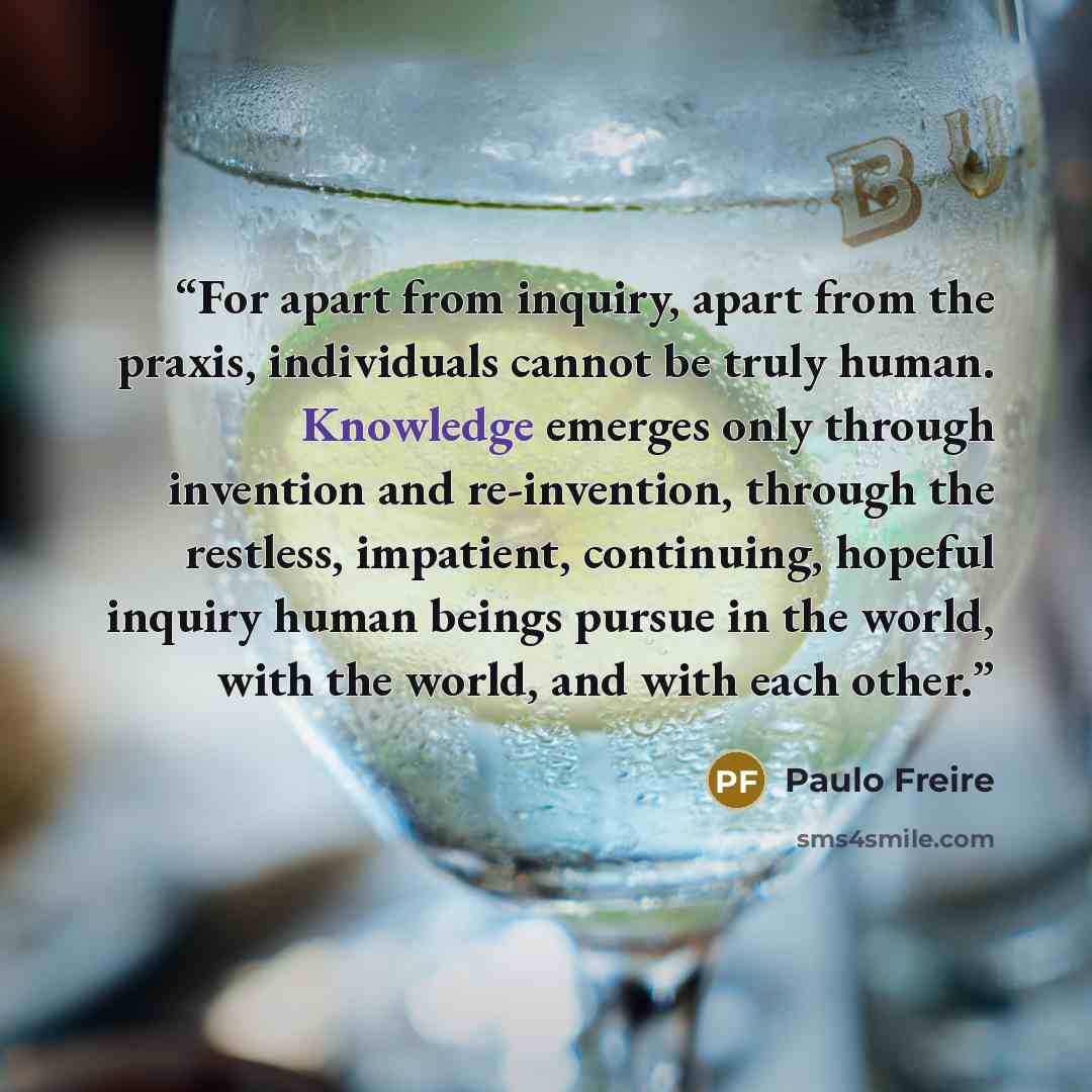 “For apart from inquiry, apart from the praxis, individuals cannot be truly human. Knowledge emerges only through invention and re-invention, through the restless, impatient, continuing, hopeful inquiry human beings pursue in the world, with the world, and with each other.” quote by Paulo Freire