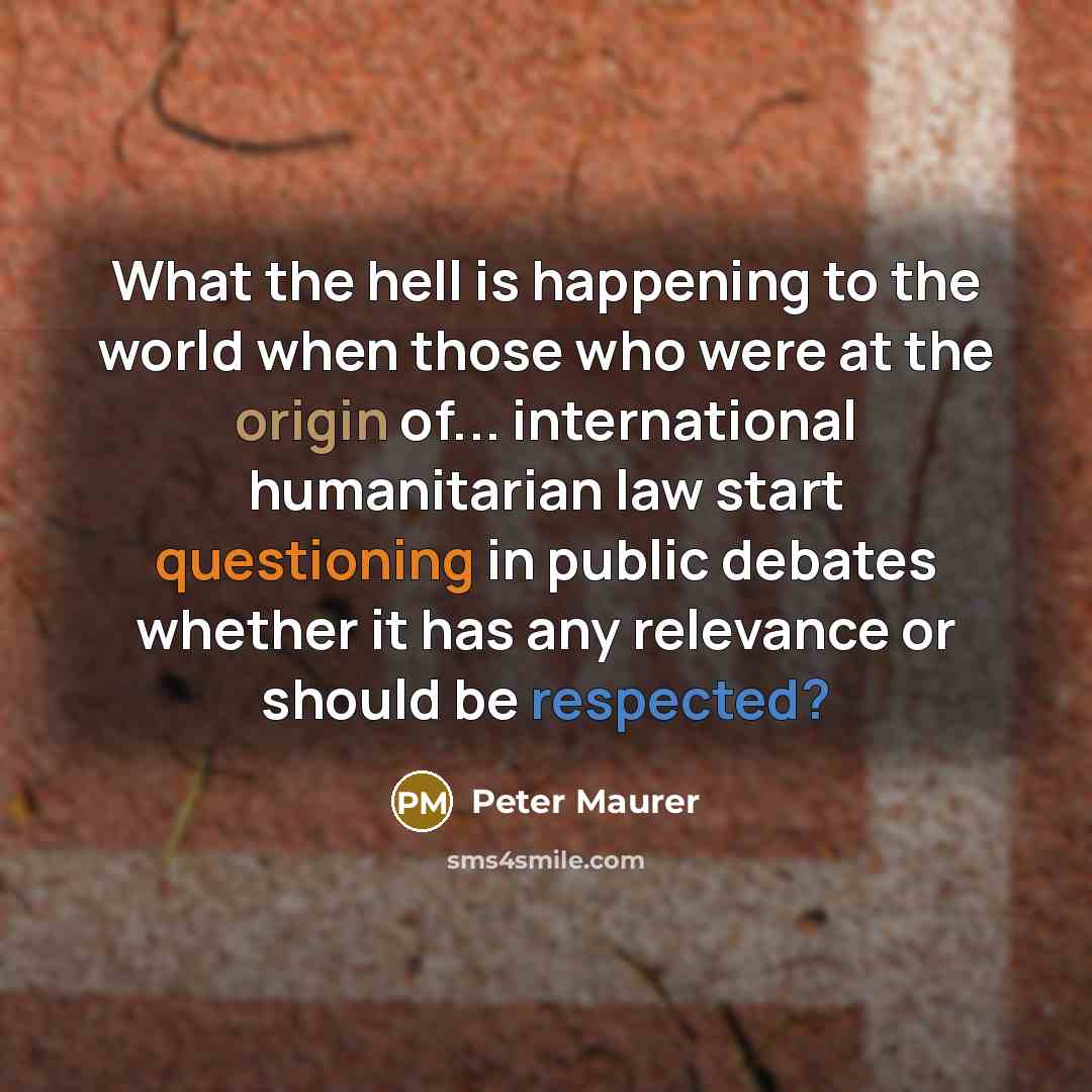 “What the hell is happening to the world when those who were at the origin of... international humanitarian law start questioning in public debates whether it has any relevance or should be respected?” quote by Peter Maurer