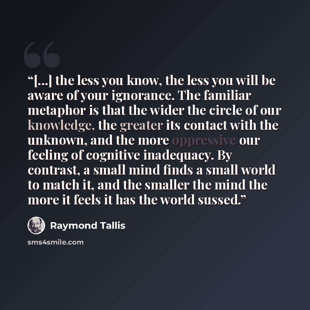 “[...] the less you know, the less you will be aware of your ignorance. The familiar metaphor is that the wider the circle of our knowledge, the greater its contact with the unknown, and the more oppressive our feeling of cognitive inadequacy. By contrast, a small mind finds a small world to match…” quote by Raymond Tallis