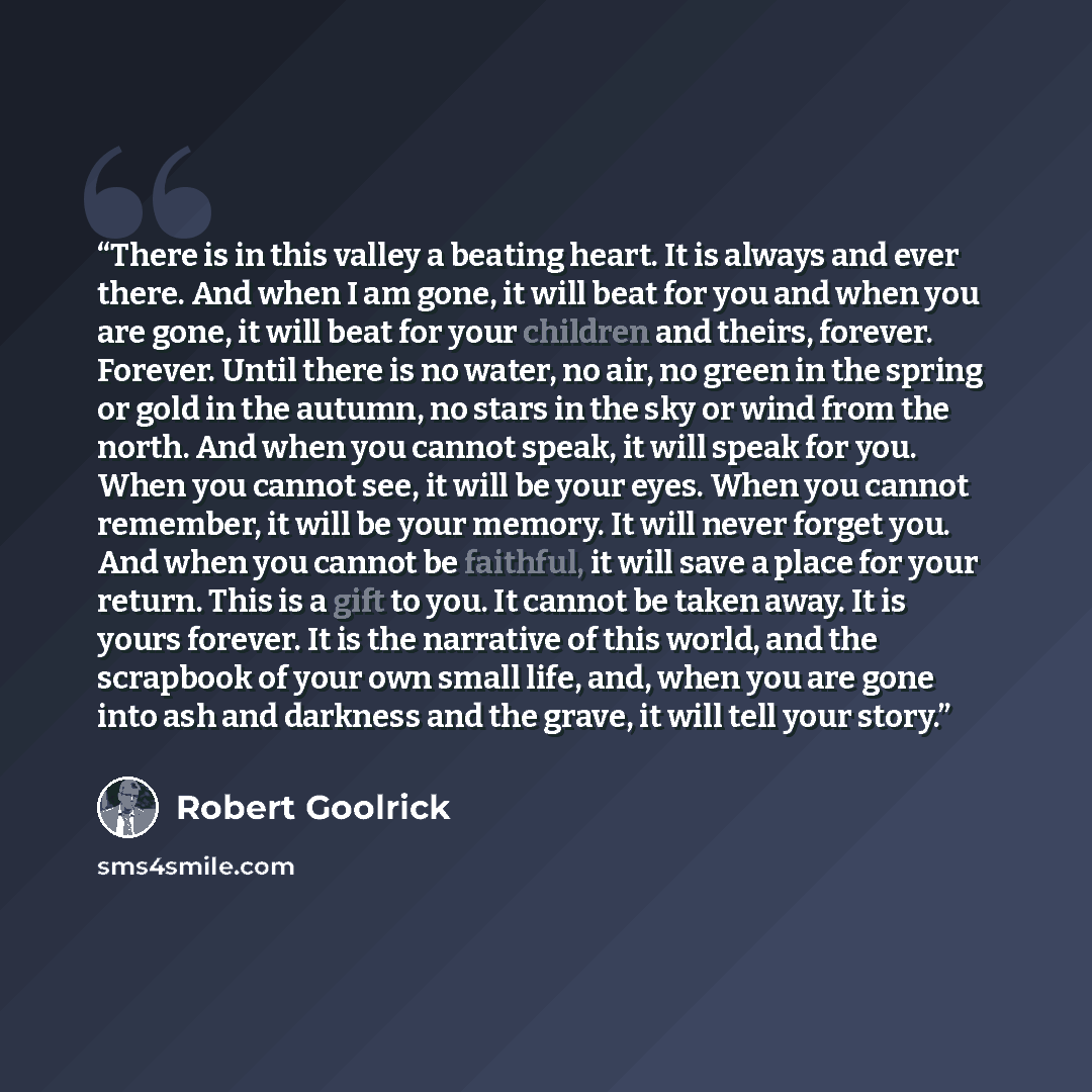 “There is in this valley a beating heart. It is always and ever there. And when I am gone, it will beat for you and when you are gone, it will beat for your children and theirs, forever. Forever. Until there is no water, no air, no green in the spring or gold in the autumn, no stars in the sky or…” quote by Robert Goolrick