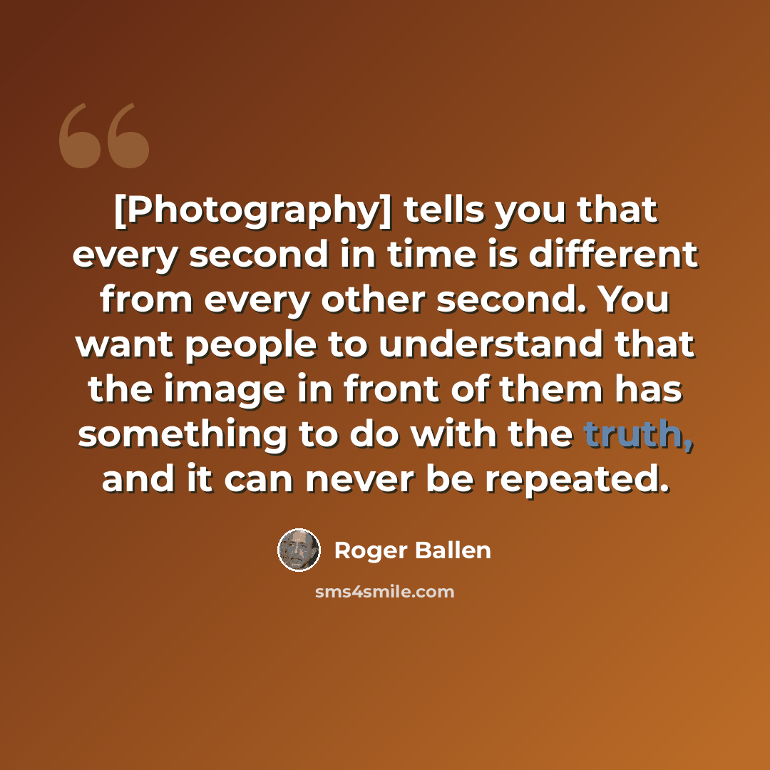 “[Photography] tells you that every second in time is different from every other second. You want people to understand that the image in front of them has something to do with the truth, and it can never be repeated.” quote by Roger Ballen
