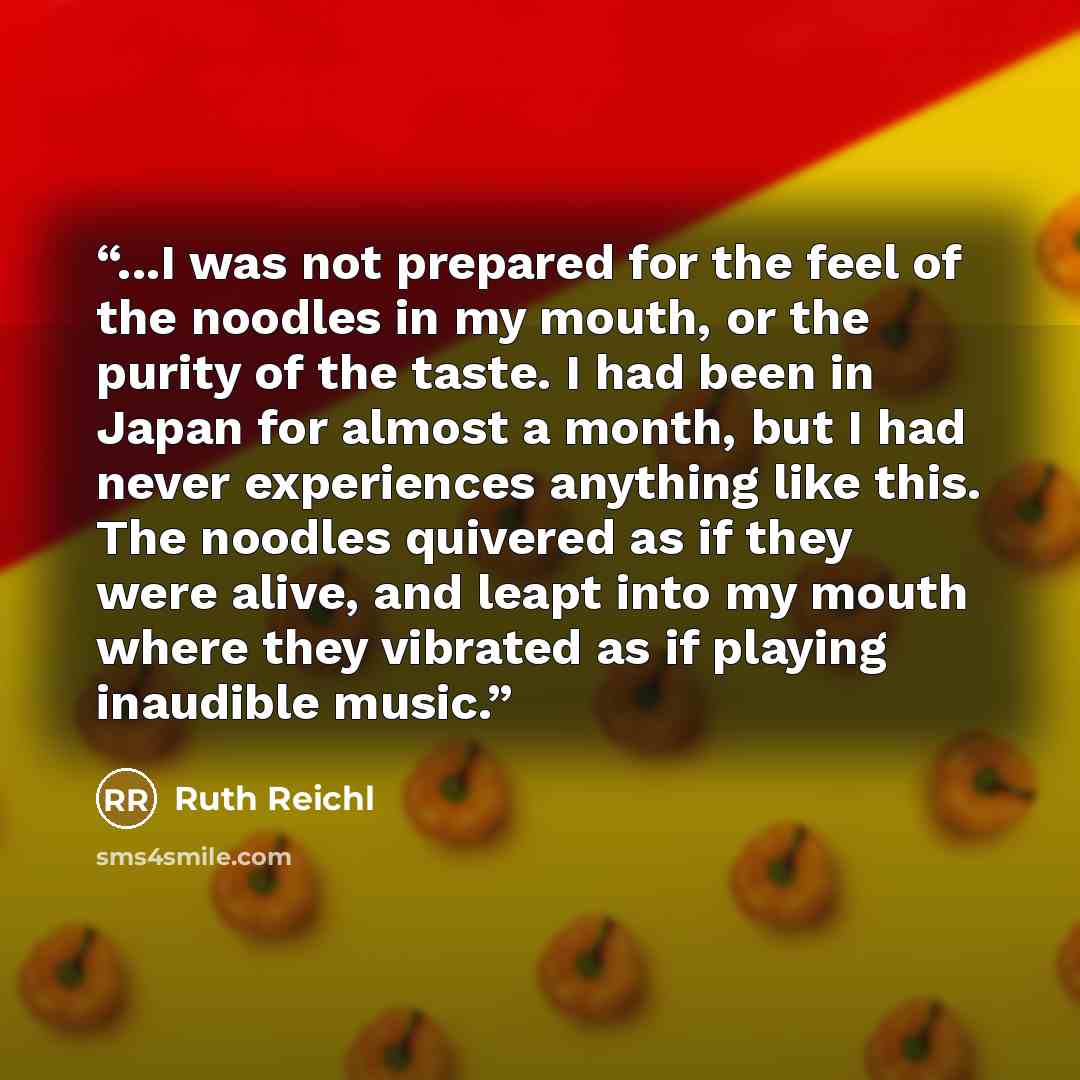 “...I was not prepared for the feel of the noodles in my mouth, or the purity of the taste. I had been in Japan for almost a month, but I had never experiences anything like this. The noodles quivered as if they were alive, and leapt into my mouth where they vibrated as if playing inaudible music.” quote by Ruth Reichl