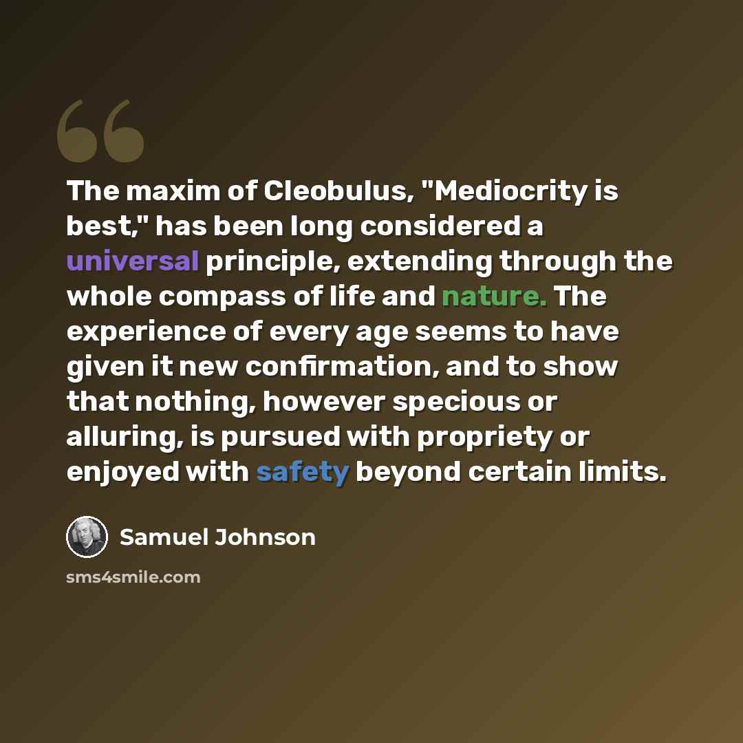 “The maxim of Cleobulus, "Mediocrity is best," has been long considered a universal principle, extending through the whole compass of life and nature. The experience of every age seems to have given it new confirmation, and to show that nothing, however specious or alluring, is pursued with…” quote by Samuel Johnson
