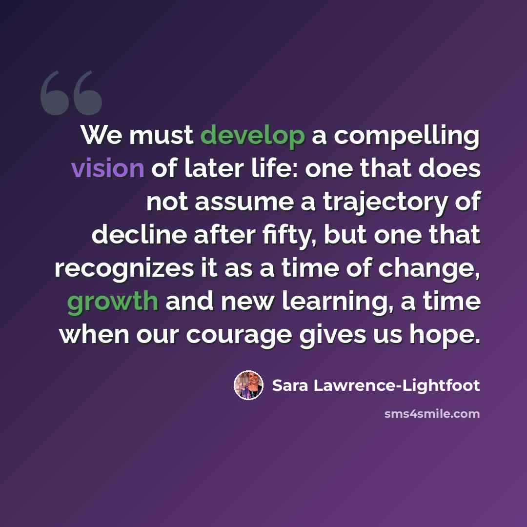 “We must develop a compelling vision of later life: one that does not assume a trajectory of decline after fifty, but one that recognizes it as a time of change, growth and new learning, a time when our courage gives us hope.” quote by Sara Lawrence-Lightfoot