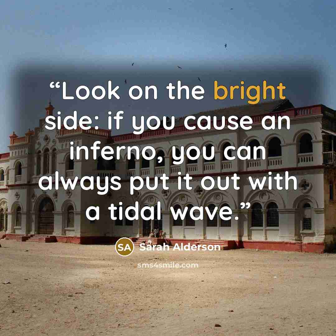 “Look on the bright side: if you cause an inferno, you can always put it out with a tidal wave.” quote by Sarah Alderson