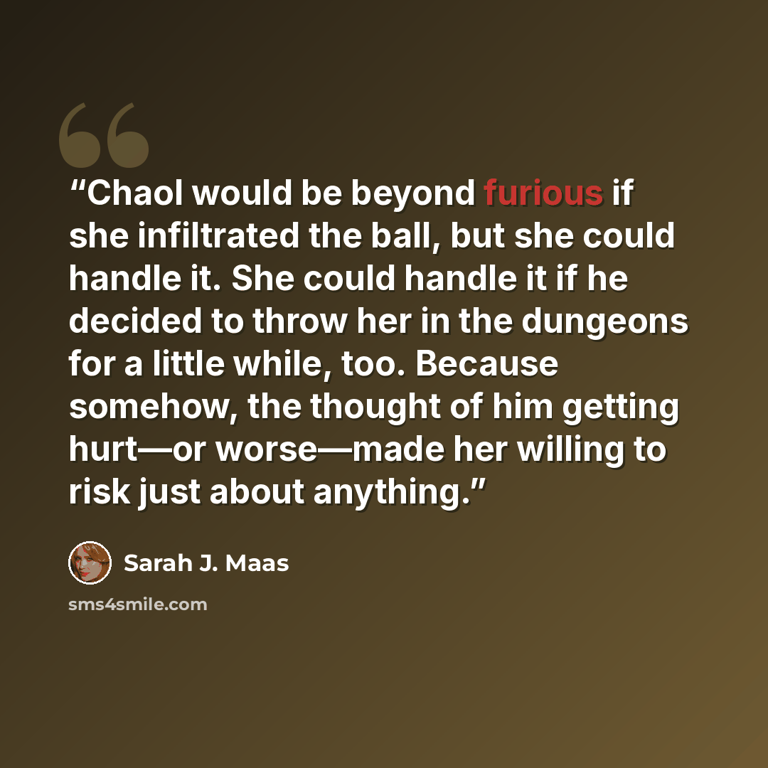 “Chaol would be beyond furious if she infiltrated the ball, but she could handle it. She could handle it if he decided to throw her in the dungeons for a little while, too. Because somehow, the thought of him getting hurt—or worse—made her willing to risk just about anything.” quote by Sarah J. Maas