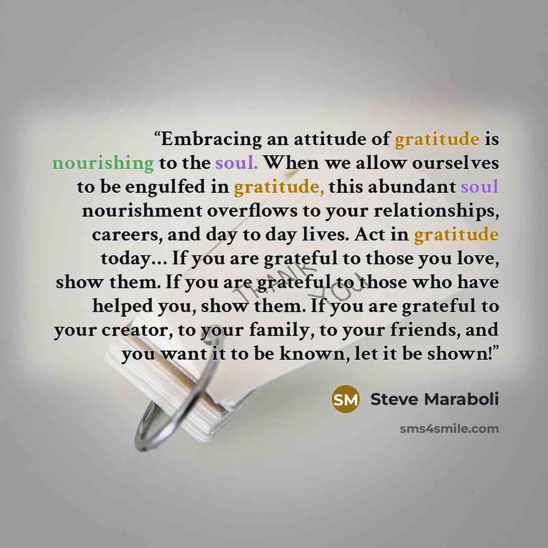 “Embracing an attitude of gratitude is nourishing to the soul. When we allow ourselves to be engulfed in gratitude, this abundant soul nourishment overflows to your relationships, careers, and day to day lives. Act in gratitude today… If you are grateful to those you love, show them. If you are…” quote by Steve Maraboli