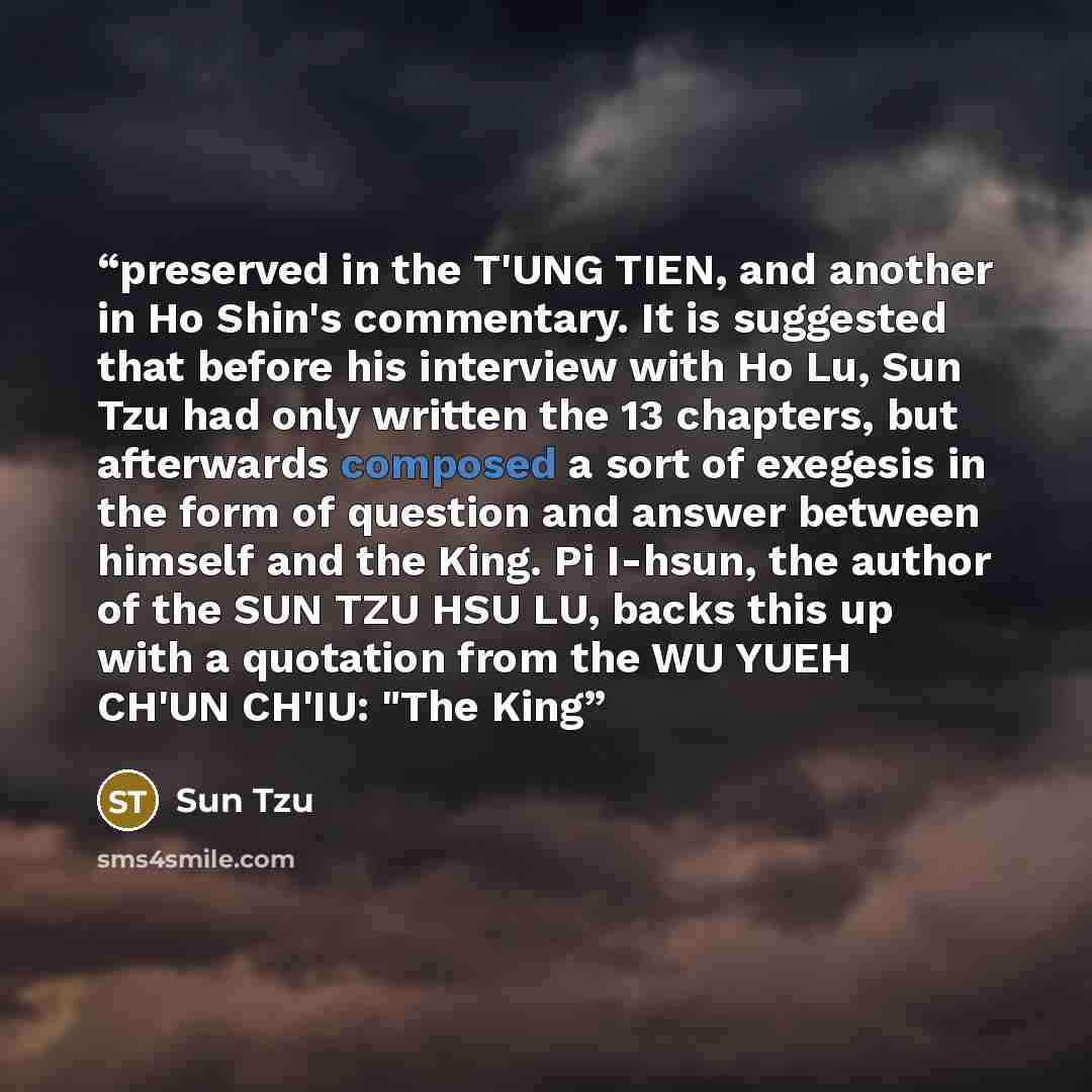 “preserved in the T'UNG TIEN, and another in Ho Shin's commentary. It is suggested that before his interview with Ho Lu, Sun Tzu had only written the 13 chapters, but afterwards composed a sort of exegesis in the form of question and answer between himself and the King. Pi I-hsun, the author of the…” quote by Sun Tzu