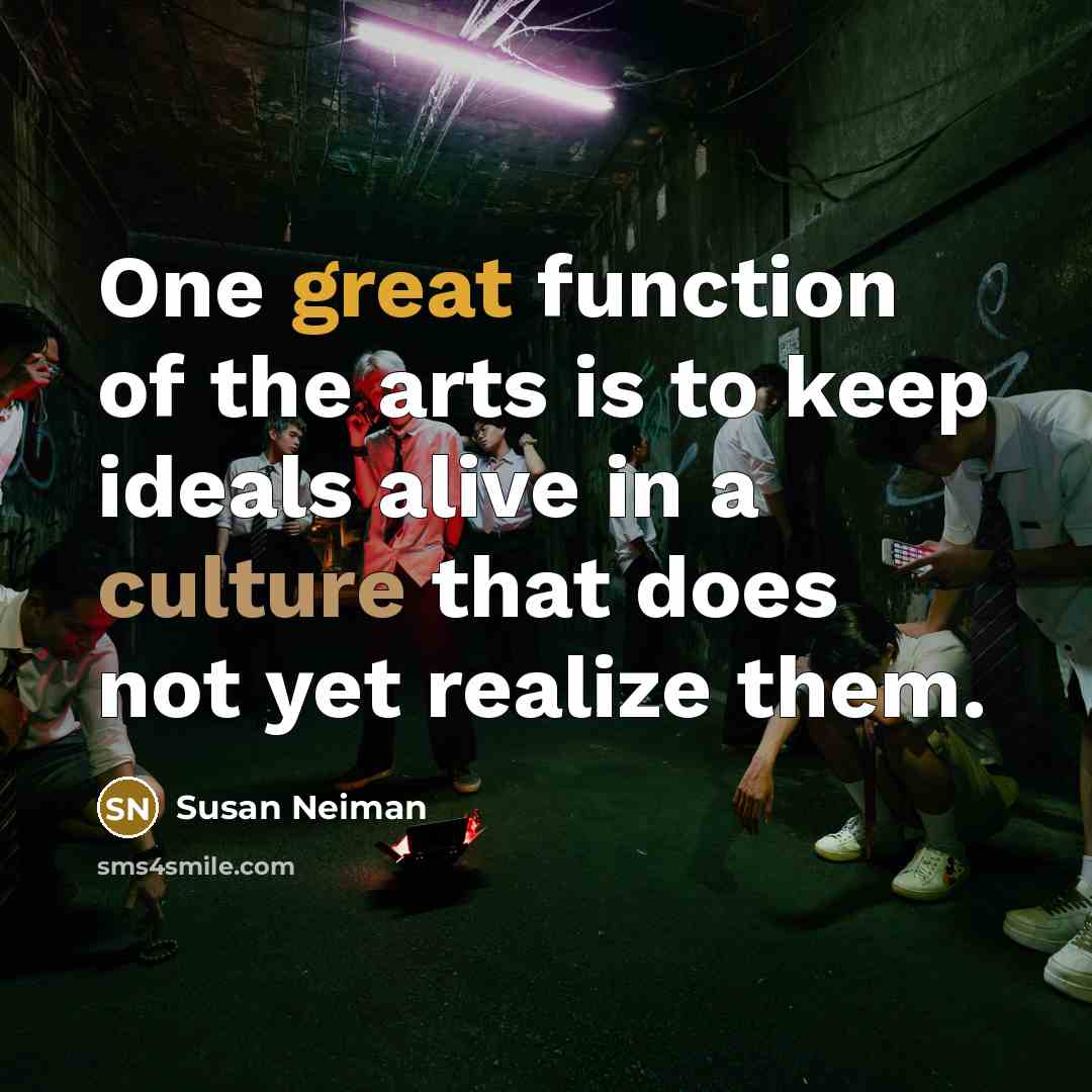 “One great function of the arts is to keep ideals alive in a culture that does not yet realize them.” quote by Susan Neiman
