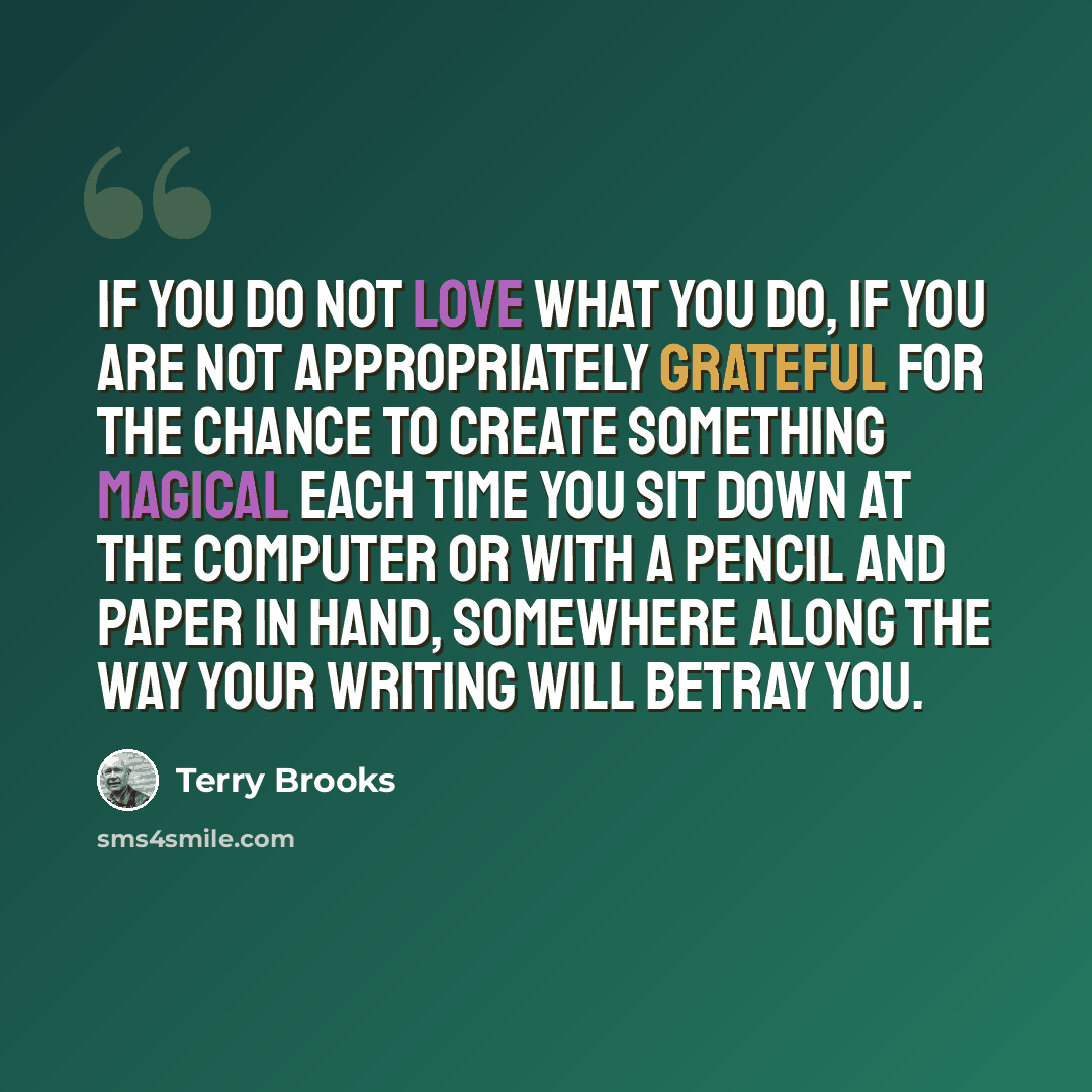 “If you do not love what you do, if you are not appropriately grateful for the chance to create something magical each time you sit down at the computer or with a pencil and paper in hand, somewhere along the way your writing will betray you.” quote by Terry Brooks