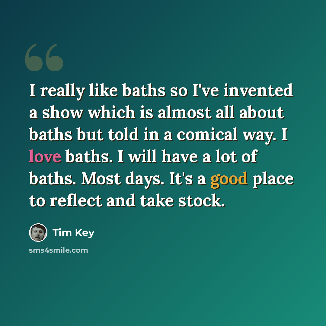“I really like baths so I've invented a show which is almost all about baths but told in a comical way. I love baths. I will have a lot of baths. Most days. It's a good place to reflect and take stock.” quote by Tim Key