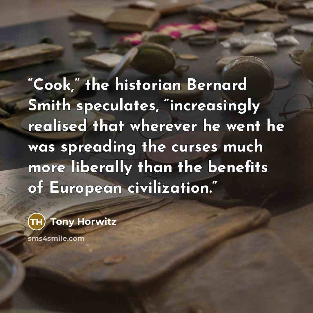 “Cook,” the historian Bernard Smith speculates, “increasingly realised that wherever he went he was spreading the curses much more liberally than the benefits of European civilization.” quote by Tony Horwitz