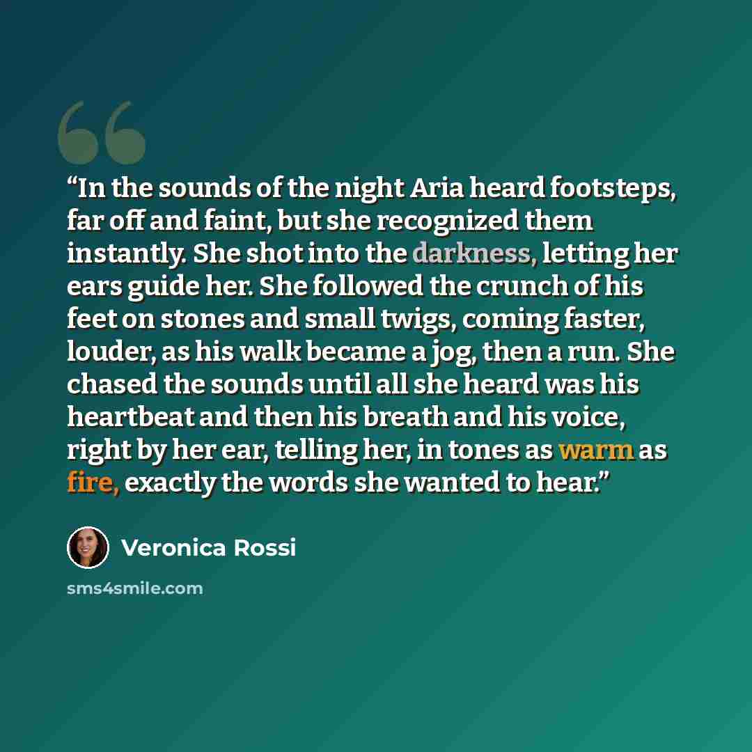 “In the sounds of the night Aria heard footsteps, far off and faint, but she recognized them instantly. She shot into the darkness, letting her ears guide her. She followed the crunch of his feet on stones and small twigs, coming faster, louder, as his walk became a jog, then a run. She chased the…” quote by Veronica Rossi