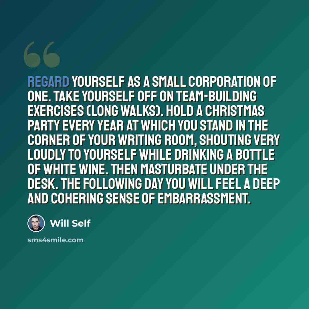 “Regard yourself as a small corporation of one. Take yourself off on team-building exercises (long walks). Hold a Christmas party every year at which you stand in the corner of your writing room, shouting very loudly to yourself while drinking a bottle of white wine. Then masturbate under the desk…” quote by Will Self