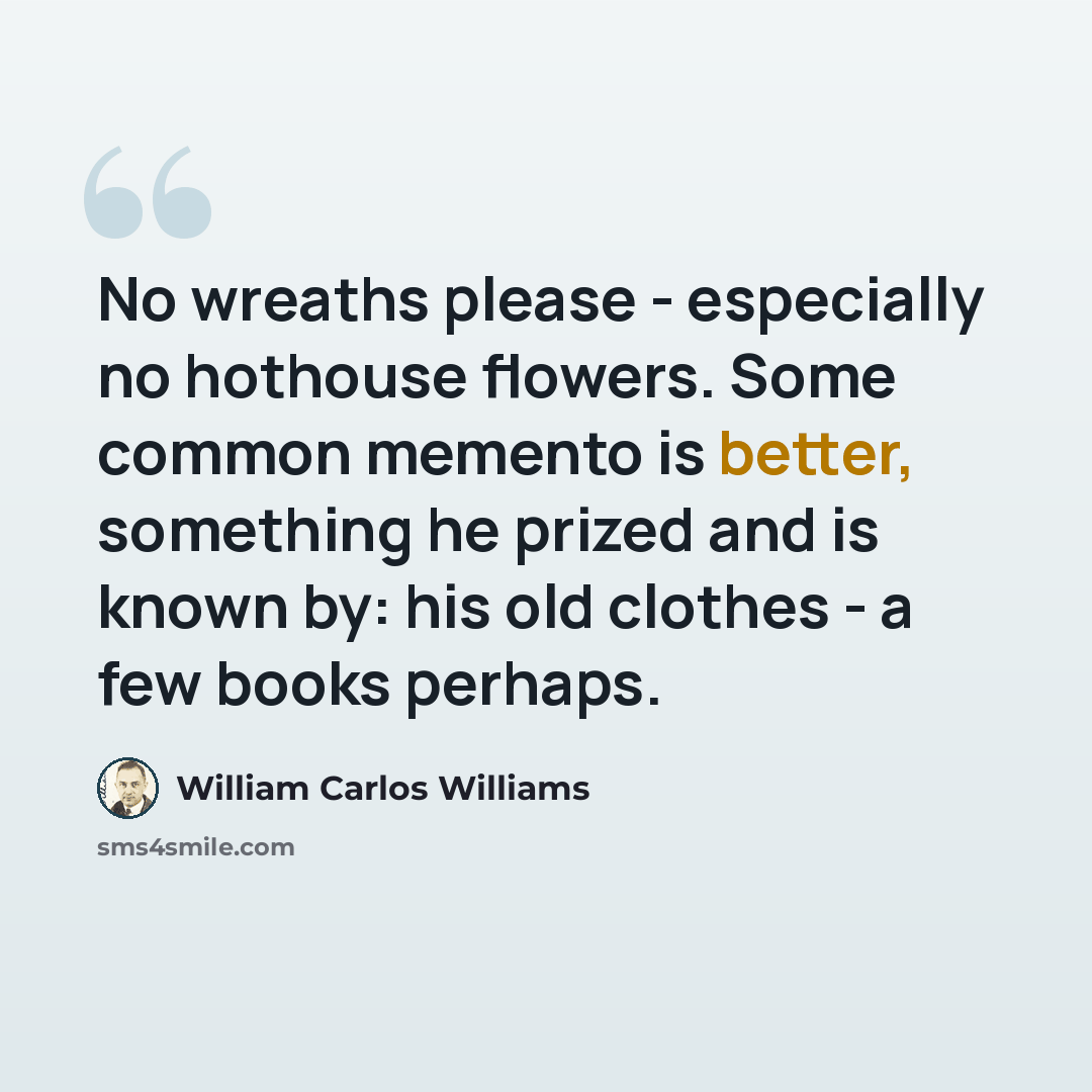 “No wreaths please - especially no hothouse flowers. Some common memento is better, something he prized and is known by: his old clothes - a few books perhaps.” quote by William Carlos Williams