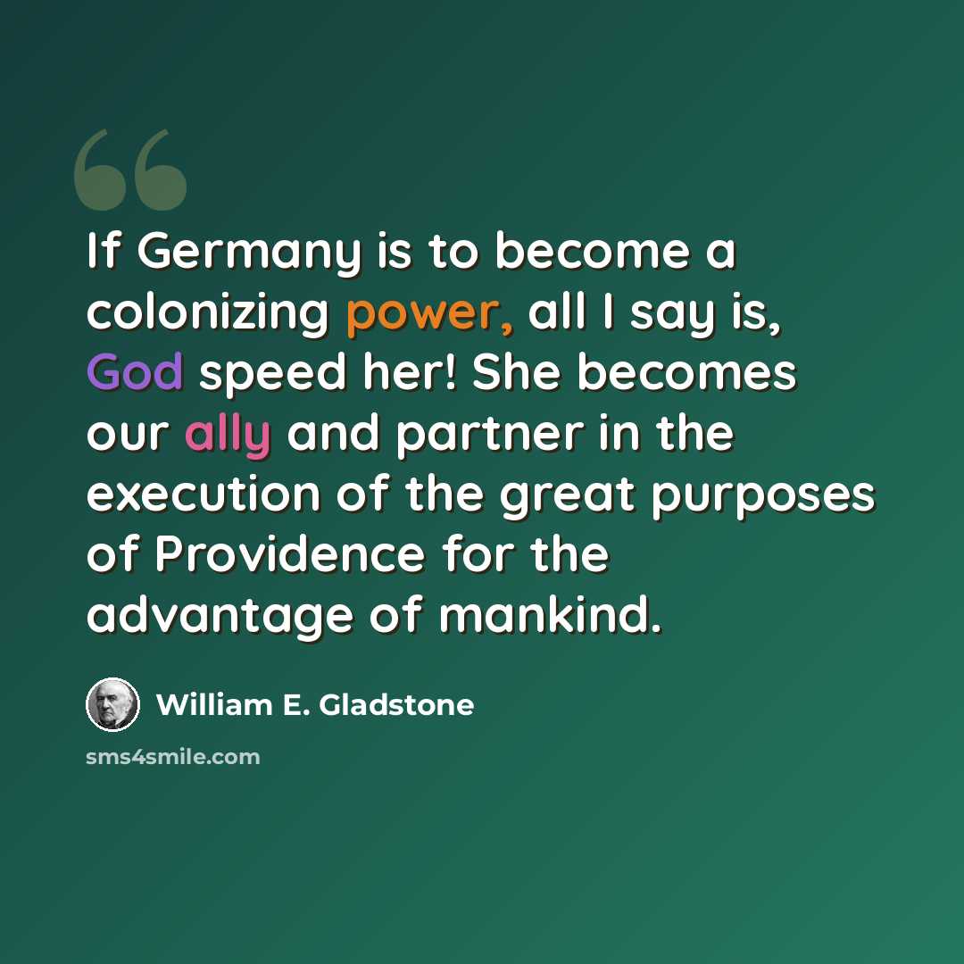“If Germany is to become a colonizing power, all I say is, God speed her! She becomes our ally and partner in the execution of the great purposes of Providence for the advantage of mankind.” quote by William E. Gladstone