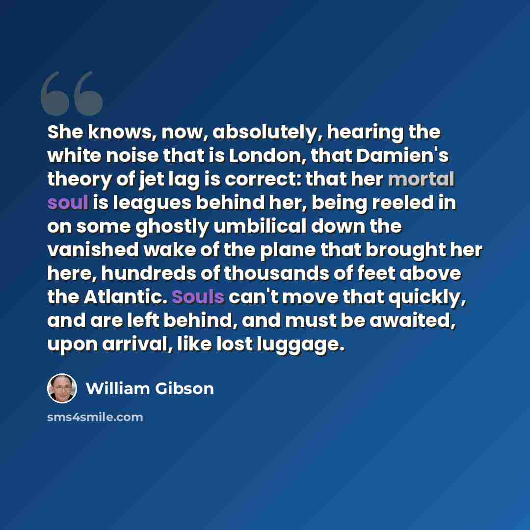 “She knows, now, absolutely, hearing the white noise that is London, that Damien's theory of jet lag is correct: that her mortal soul is leagues behind her, being reeled in on some ghostly umbilical down the vanished wake of the plane that brought her here, hundreds of thousands of feet above the…” quote by William Gibson