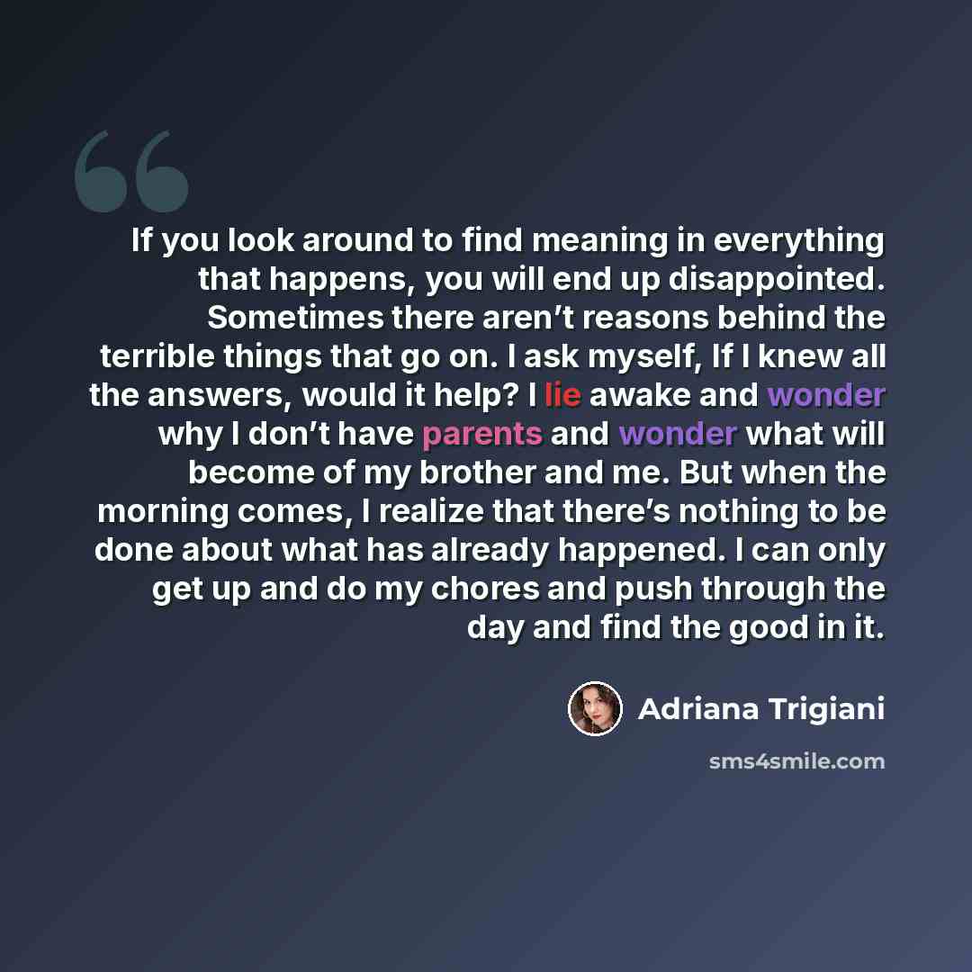 “If you look around to find meaning in everything that happens, you will end up disappointed. Sometimes there aren’t reasons behind the terrible things that go on. I ask myself, If I knew all the answers, would it help? I lie awake and wonder why I don’t have parents and wonder what will become of…” quote by Adriana Trigiani