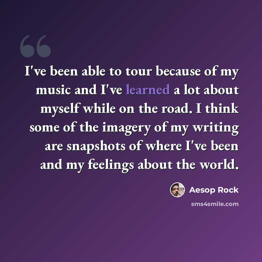 “I've been able to tour because of my music and I've learned a lot about myself while on the road. I think some of the imagery of my writing are snapshots of where I've been and my feelings about the world.” quote by Aesop Rock
