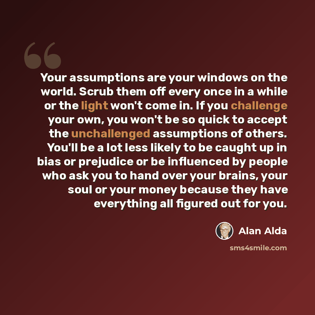 “Your assumptions are your windows on the world. Scrub them off every once in a while or the light won't come in. If you challenge your own, you won't be so quick to accept the unchallenged assumptions of others. You'll be a lot less likely to be caught up in bias or prejudice or be influenced by…” quote by Alan Alda