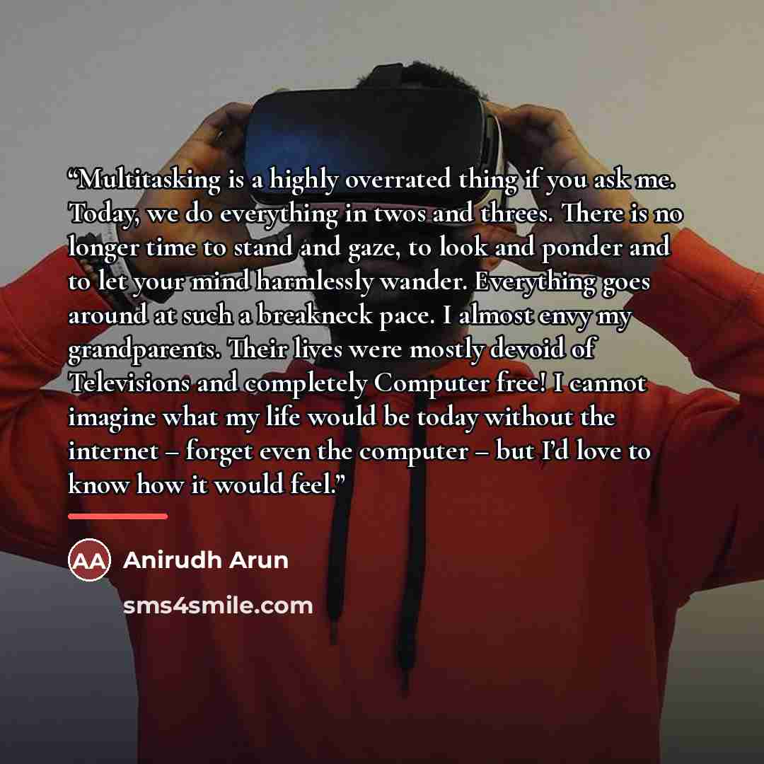 “Multitasking is a highly overrated thing if you ask me. Today, we do everything in twos and threes. There is no longer time to stand and gaze, to look and ponder and to let your mind harmlessly wander. Everything goes around at such a breakneck pace. I almost envy my grandparents. Their lives were…” quote by Anirudh Arun