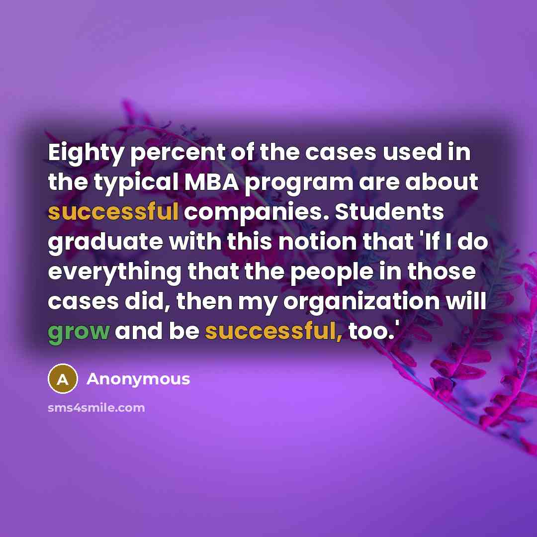 “Eighty percent of the cases used in the typical MBA program are about successful companies. Students graduate with this notion that 'If I do everything that the people in those cases did, then my organization will grow and be successful, too.'” quote by Anonymous