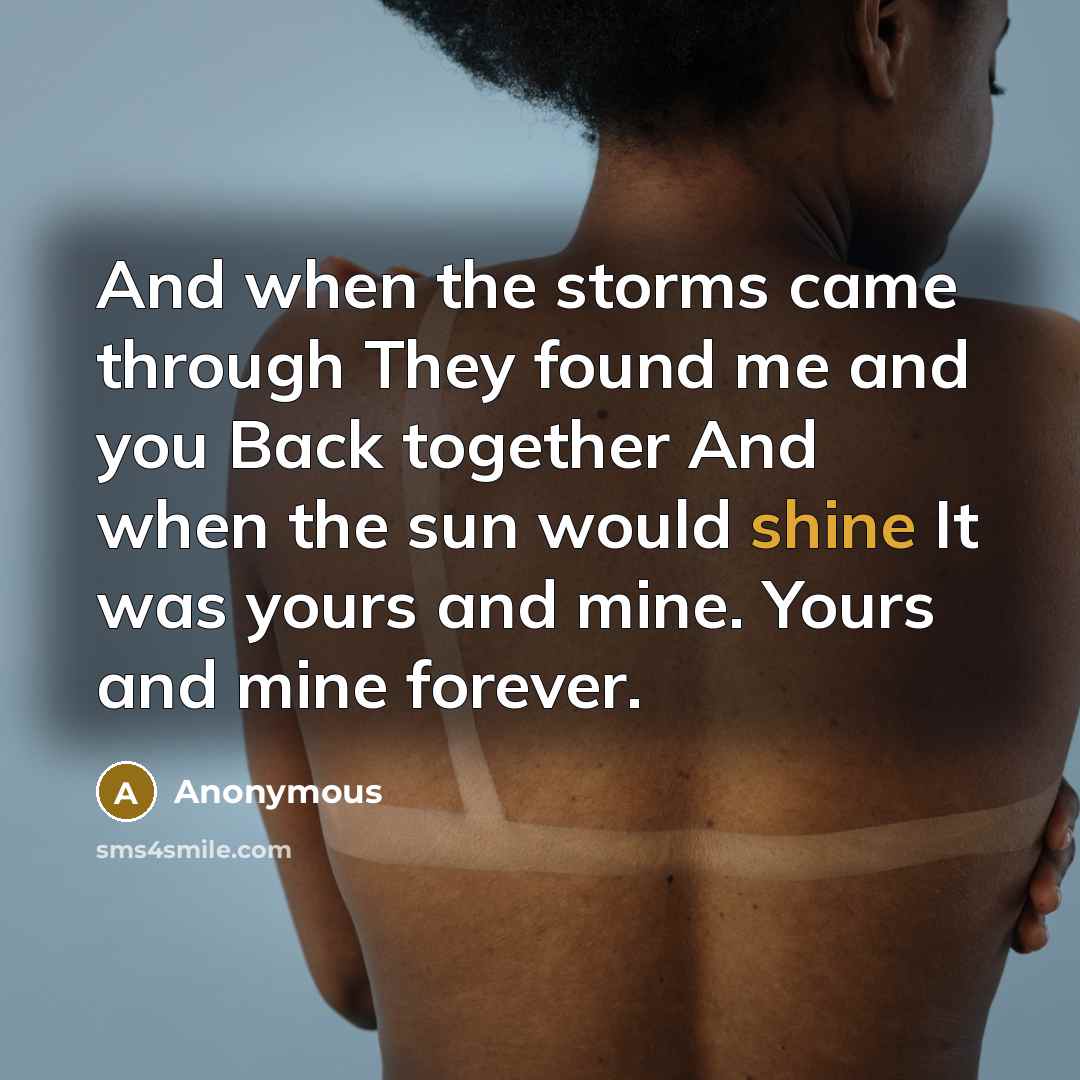 “And when the storms came through They found me and you Back together And when the sun would shine It was yours and mine. Yours and mine forever.” quote by Anonymous