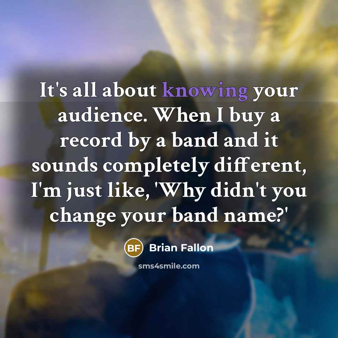 “It's all about knowing your audience. When I buy a record by a band and it sounds completely different, I'm just like, 'Why didn't you change your band name?'” quote by Brian Fallon