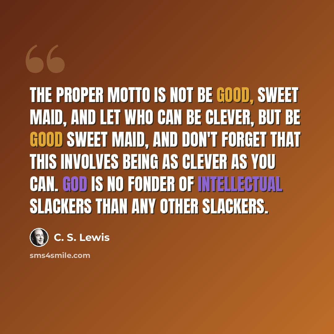 “The proper motto is not Be good, sweet maid, and let who can be clever, but Be good sweet maid, and don't forget that this involves being as clever as you can. God is no fonder of intellectual slackers than any other slackers.” quote by C. S. Lewis