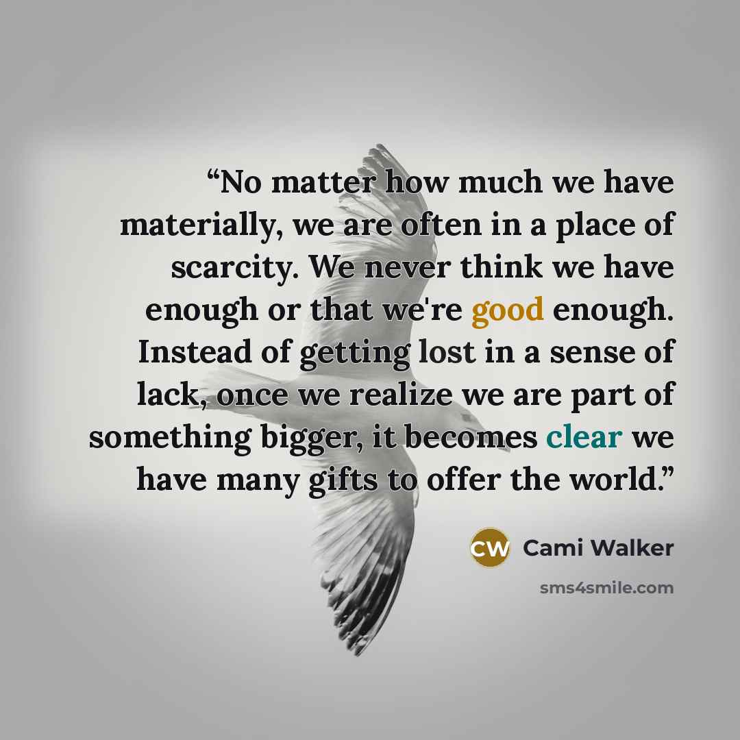 “No matter how much we have materially, we are often in a place of scarcity. We never think we have enough or that we're good enough. Instead of getting lost in a sense of lack, once we realize we are part of something bigger, it becomes clear we have many gifts to offer the world.” quote by Cami Walker