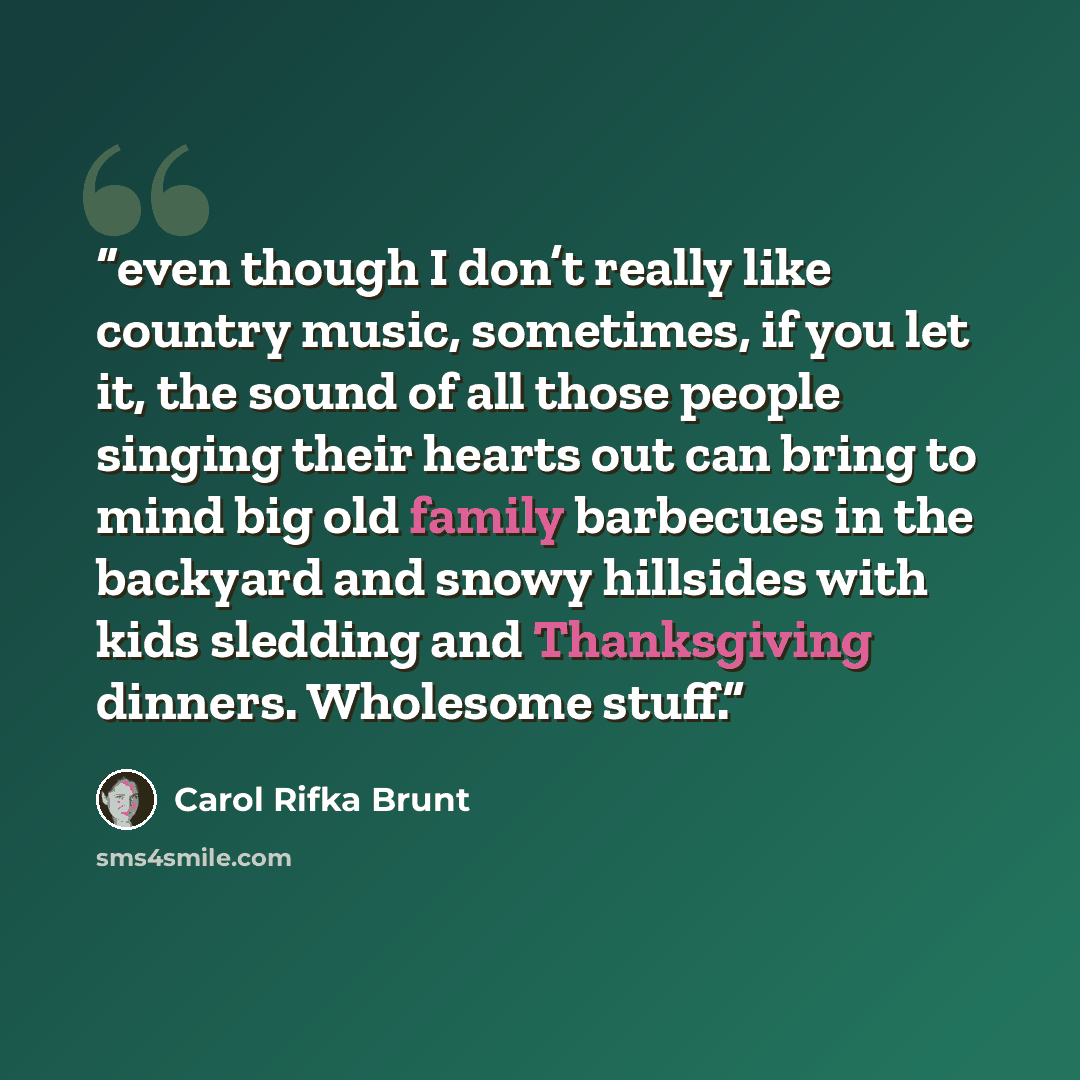 “even though I don’t really like country music, sometimes, if you let it, the sound of all those people singing their hearts out can bring to mind big old family barbecues in the backyard and snowy hillsides with kids sledding and Thanksgiving dinners. Wholesome stuff.” quote by Carol Rifka Brunt