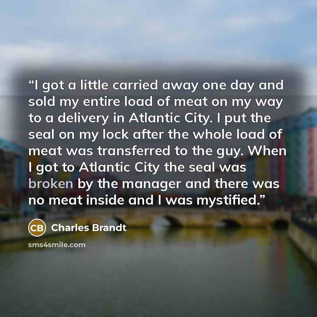 “I got a little carried away one day and sold my entire load of meat on my way to a delivery in Atlantic City. I put the seal on my lock after the whole load of meat was transferred to the guy. When I got to Atlantic City the seal was broken by the manager and there was no meat inside and I was…” quote by Charles Brandt