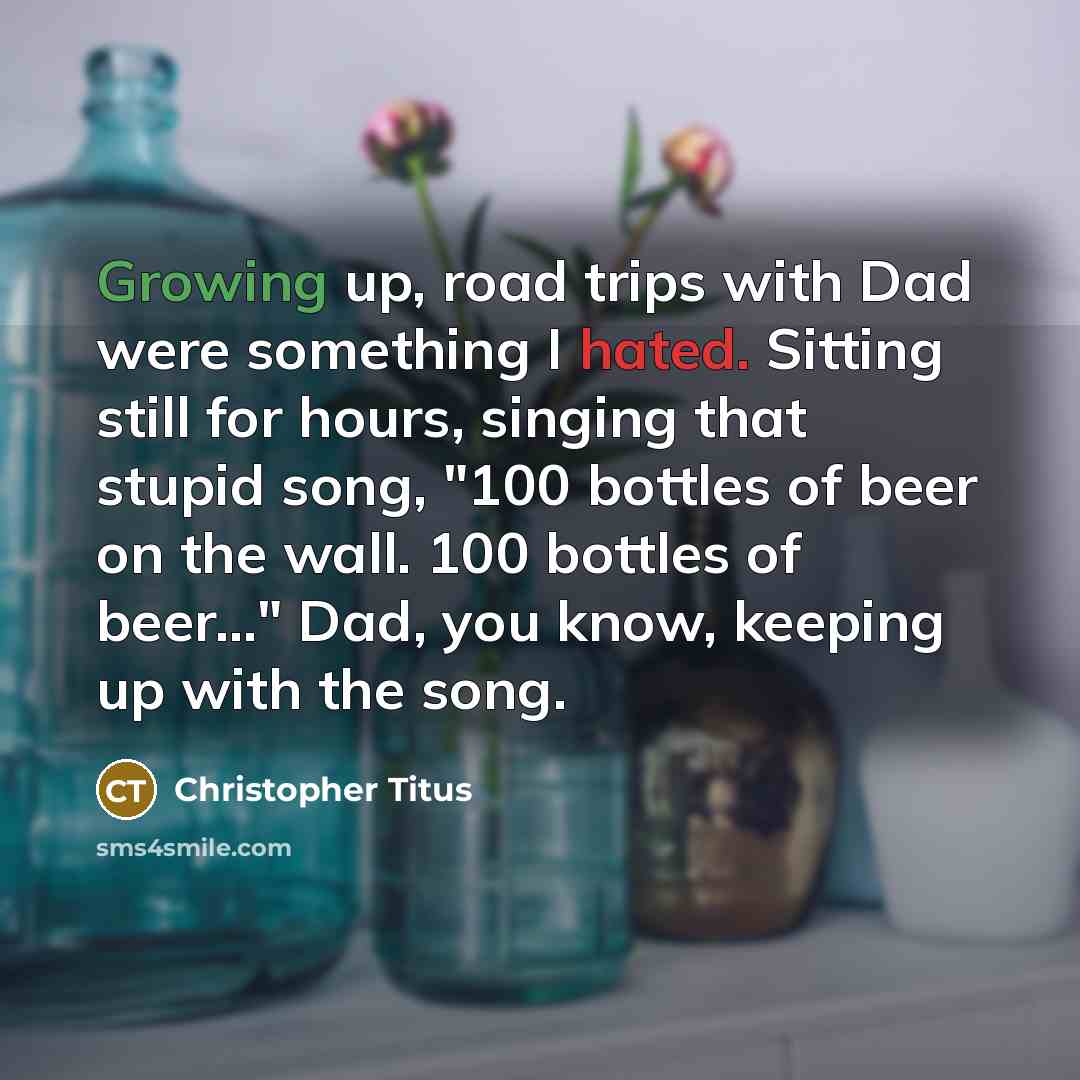 “Growing up, road trips with Dad were something I hated. Sitting still for hours, singing that stupid song, "100 bottles of beer on the wall. 100 bottles of beer..." Dad, you know, keeping up with the song.” quote by Christopher Titus