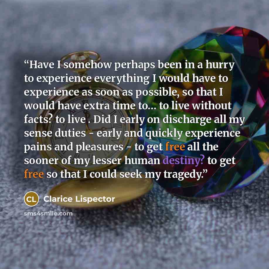 “Have I somehow perhaps been in a hurry to experience everything I would have to experience as soon as possible, so that I would have extra time to… to live without facts? to live . Did I early on discharge all my sense duties - early and quickly experience pains and pleasures - to get free all the…” quote by Clarice Lispector