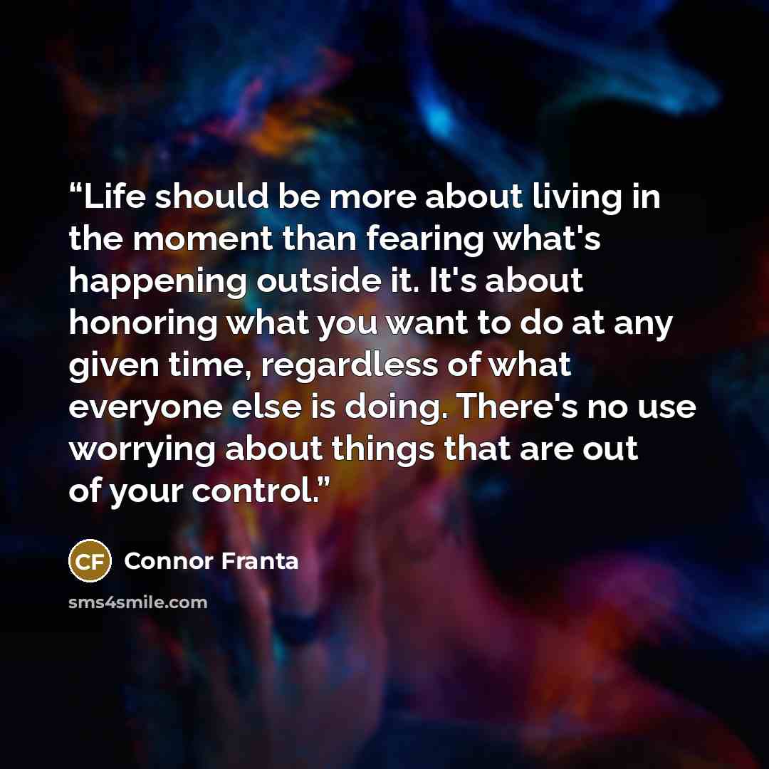 “Life should be more about living in the moment than fearing what's happening outside it. It's about honoring what you want to do at any given time, regardless of what everyone else is doing. There's no use worrying about things that are out of your control.” quote by Connor Franta