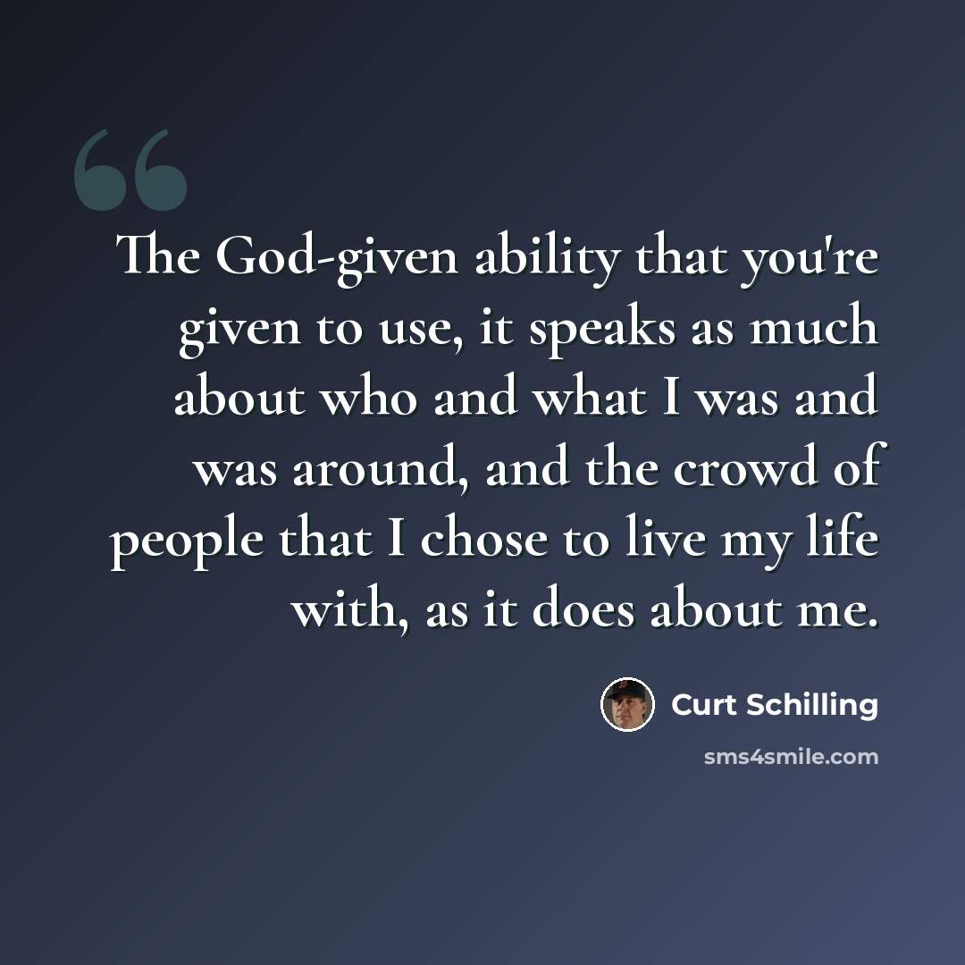 “The God-given ability that you're given to use, it speaks as much about who and what I was and was around, and the crowd of people that I chose to live my life with, as it does about me.” quote by Curt Schilling