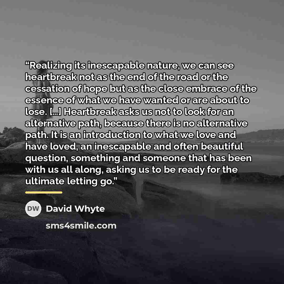 “Realizing its inescapable nature, we can see heartbreak not as the end of the road or the cessation of hope but as the close embrace of the essence of what we have wanted or are about to lose. […] Heartbreak asks us not to look for an alternative path, because there is no alternative path. It is…” quote by David Whyte