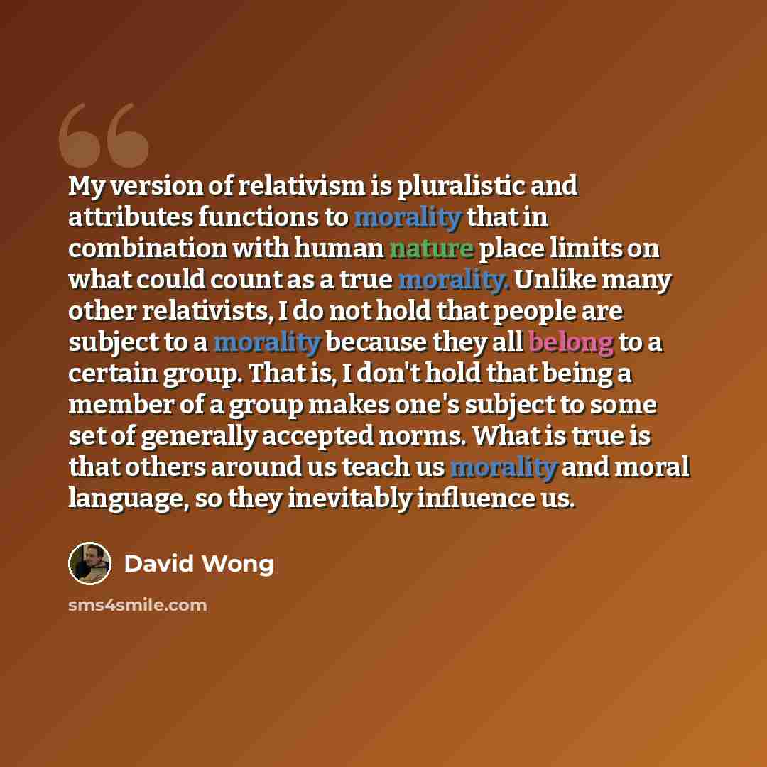 “My version of relativism is pluralistic and attributes functions to morality that in combination with human nature place limits on what could count as a true morality. Unlike many other relativists, I do not hold that people are subject to a morality because they all belong to a certain group…” quote by David Wong
