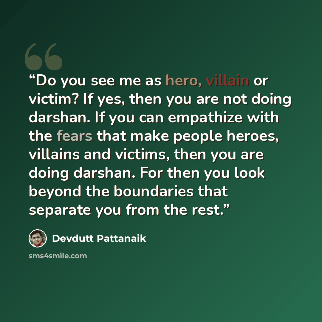 “Do you see me as hero, villain or victim? If yes, then you are not doing darshan. If you can empathize with the fears that make people heroes, villains and victims, then you are doing darshan. For then you look beyond the boundaries that separate you from the rest.” quote by Devdutt Pattanaik