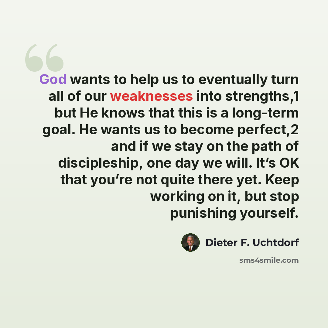 “God wants to help us to eventually turn all of our weaknesses into strengths,1 but He knows that this is a long-term goal. He wants us to become perfect,2 and if we stay on the path of discipleship, one day we will. It’s OK that you’re not quite there yet. Keep working on it, but stop punishing…” quote by Dieter F. Uchtdorf